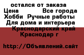 остался от заказа › Цена ­ 3 500 - Все города Хобби. Ручные работы » Для дома и интерьера   . Краснодарский край,Краснодар г.